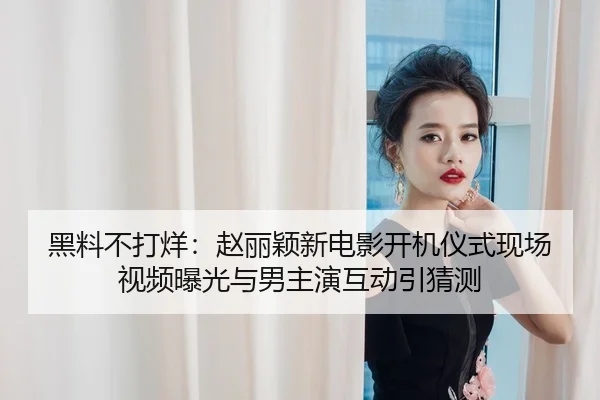 黑料不打烊：赵丽颖新电影开机仪式现场视频曝光与男主演互动引猜测